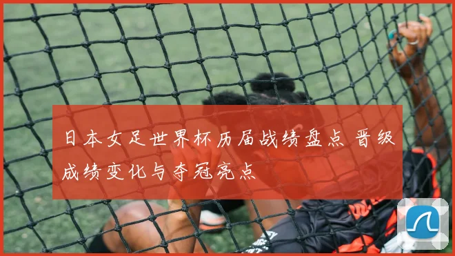 日本女足世界杯历届战绩盘点 晋级成绩变化与夺冠亮点
