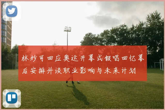 林妙可回应奥运开幕式假唱回忆幕后安排并谈职业影响与未来计划