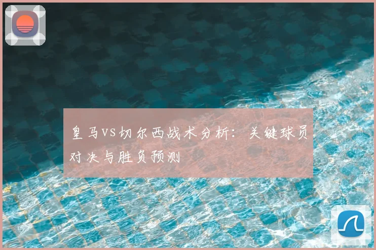 皇马vs切尔西战术分析：关键球员对决与胜负预测