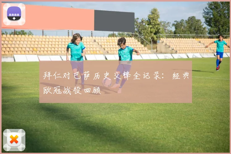 拜仁对巴萨历史交锋全记录：经典欧冠战役回顾