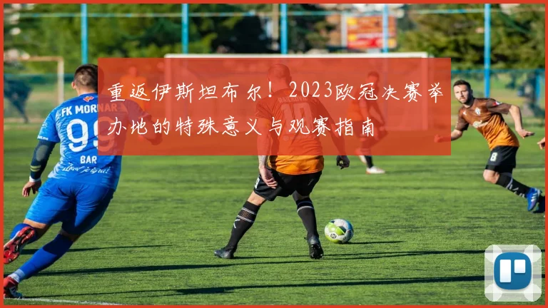 重返伊斯坦布尔！2023欧冠决赛举办地的特殊意义与观赛指南
