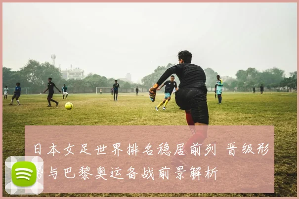 日本女足世界排名稳居前列 晋级形势与巴黎奥运备战前景解析