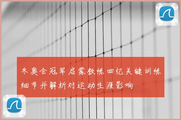 冬奥会冠军启蒙教练回忆关键训练细节并解析对运动生涯影响