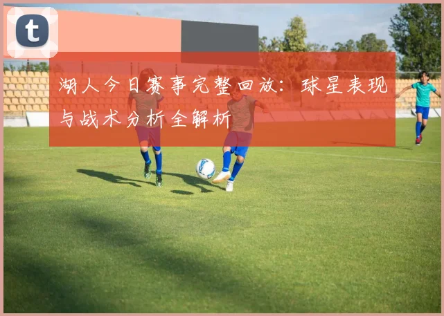 湖人今日赛事完整回放：球星表现与战术分析全解析