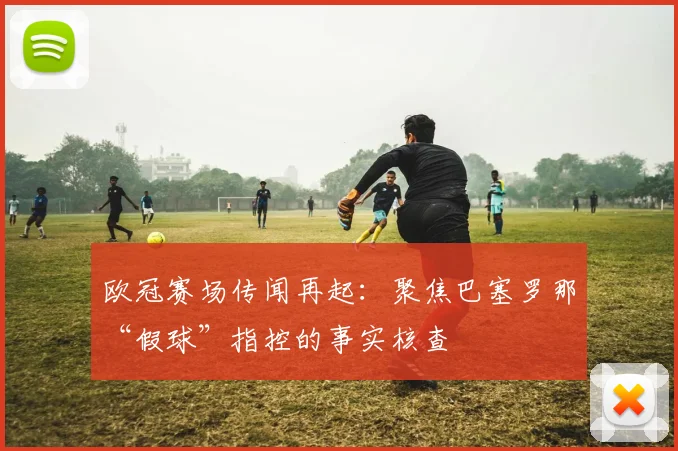 欧冠赛场传闻再起：聚焦巴塞罗那“假球”指控的事实核查